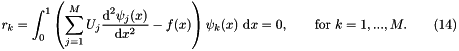 \[ r_k = \int_0^1 \left( \sum_{j=1}^{M} U_{j} \frac{\mbox{d}^2 \psi_j(x)}{\mbox{d} x^2} - f(x) \right) \psi_k(x) \ \mbox{d}x = 0, \mbox{\ \ \ \ \ \ for $k=1,...,M.$\ \ \ \ \ \ } (14) \]