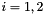 $ i = 1,2$