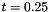$ t = 0.25 $