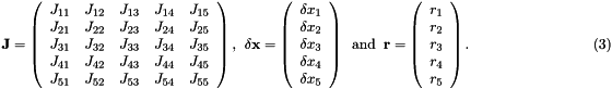 \[ \hspace{3cm} {\bf J} = \left( \begin{array}{ccccc} J_{11} & J_{12} & J_{13} & J_{14} & J_{15} \\ J_{21} & J_{22} & J_{23} & J_{24} & J_{25} \\ J_{31} & J_{32} & J_{33} & J_{34} & J_{35} \\ J_{41} & J_{42} & J_{43} & J_{44} & J_{45} \\ J_{51} & J_{52} & J_{53} & J_{54} & J_{55} \\ \end{array} \right), \ \ \delta {\bf x} = \left( \begin{array}{c} \delta x_{1} \\ \delta x_{2} \\ \delta x_{3} \\ \delta x_{4} \\ \delta x_{5} \\ \end{array} \right) \ \mbox{ and } \ {\bf r} = \left( \begin{array}{c} r_{1} \\ r_{2} \\ r_{3} \\ r_{4} \\ r_{5} \\ \end{array} \right). \hspace{3cm} (3) \]