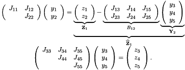 \[ \begin{array}{c} \left( \begin{array}{cc} J_{11} & J_{12} \\ & J_{22} \\ \end{array} \right) \left( \begin{array}{c} y_1 \\ y_2 \\ \end{array} \right) = \underbrace{ \underbrace{ \left( \begin{array}{c} z_1 \\ z_2 \\ \end{array} \right) }_{{\bf Z}_1} - \underbrace{ \left( \begin{array}{ccc} J_{13} & J_{14} & J_{15} \\ J_{23} & J_{24} & J_{25} \\ \end{array} \right) }_{B_{12}} \underbrace{ \left( \begin{array}{c} y_3 \\ y_4 \\ y_5 \\ \end{array} \right) }_{{\bf Y}_2} }_{\widehat{\bf Z}_1} \\ \left( \begin{array}{ccc} J_{33} & J_{34} & J_{35} \\ & J_{44} & J_{45} \\ & & J_{55} \\ \end{array} \right) \left( \begin{array}{c} y_3 \\ y_4 \\ y_5 \\ \end{array} \right) = \left( \begin{array}{c} z_3 \\ z_4 \\ z_5 \\ \end{array} \right). \end{array} \]