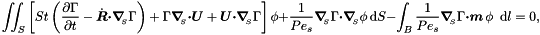 \[ \int\!\!\!\int_{S} \left[ St \left(\frac{\partial \Gamma}{\partial t} - \dot{\mbox{\boldmath$R$}} \mbox{\boldmath$\cdot$} \mbox{\boldmath$\nabla$}_{\!\!_{S}} \Gamma \right) + \Gamma \mbox{\boldmath$\nabla$}_{\!\!_{S}} \mbox{\boldmath$\cdot$} \mbox{\boldmath$U$} + \mbox{\boldmath$U$} \mbox{\boldmath$\cdot$} \mbox{\boldmath$\nabla$}_{\!\!_{S}} \Gamma \right] \phi + \frac{1}{Pe_{s}} \mbox{\boldmath$\nabla$}_{\!\!_{S}} \Gamma \mbox{\boldmath$\cdot$} \mbox{\boldmath$\nabla$}_{\!\!_{S}} \phi\, \mbox{d}S - \int_{B} \frac{1}{Pe_{s}} \mbox{\boldmath$\nabla$}_{\!\!_{S}} \Gamma \mbox{\boldmath$\cdot m$}\, \phi \,\mbox{ d} l = 0,\]