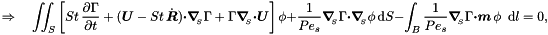 \[ \Rightarrow \quad \int\!\!\!\int_{S} \left[ St\, \frac{\partial \Gamma}{\partial t} + (\mbox{\boldmath$U$} - St\, \dot{\mbox{\boldmath$R$}}) \mbox{\boldmath$\cdot$} \mbox{\boldmath$\nabla$}_{\!\!_{S}} \Gamma + \Gamma \mbox{\boldmath$\nabla$}_{\!\!_{S}} \mbox{\boldmath$\cdot$} \mbox{\boldmath$U$} \right] \phi + \frac{1}{Pe_{s}} \mbox{\boldmath$\nabla$}_{\!\!_{S}} \Gamma \mbox{\boldmath$\cdot$} \mbox{\boldmath$\nabla$}_{\!\!_{S}} \phi\, \mbox{d}S - \int_{B} \frac{1}{Pe_{s}} \mbox{\boldmath$\nabla$}_{\!\!_{S}} \Gamma \mbox{\boldmath$\cdot m$}\, \phi \,\mbox{ d} l = 0,\]