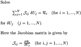\[ \begin{array}{l} \mbox{Solve} \\ \\ \hspace{1cm}\sum_{j=1}^N {\cal J}_{ij} \ \delta U_j = {\cal R}_i \mbox{\ \ \ (for $i=1,...,N$)} \\ \\ \mbox{for $\delta U_j$ \ \ ($j=1,...,N$).} \\ \\ \mbox{Here the Jacobian matrix is given by} \\ \\ \hspace{1cm}{\cal J}_{ij} = \frac{\partial {\cal R}_i}{\partial U_j} \mbox{\ \ \ (for $i,j=1,...,N$)} \\ \end{array} \]