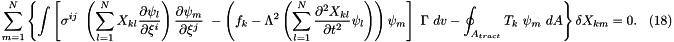 \[\sum_{m=1}^{N} \left\{ \int \left[ \sigma^{ij} \ \left(\sum_{l=1}^N X_{kl} \frac{\partial \psi_l}{\partial \xi^i} \right) \frac{\partial \psi_m}{\partial \xi^j} \ - \left( f_k - \Lambda^2 \left(\sum_{l=1}^N \frac{\partial^2 X_{kl}}{\partial t^2} \psi_l \right) \right) \psi_m \right] \ \Gamma \ dv - \oint_{A_{tract}} T_k \ \psi_m \ dA \right\} \delta X_{km} =0. \ \ \ \ (18) \]