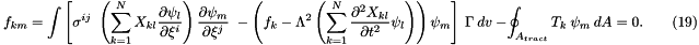 \[ f_{km} = \int \left[ \sigma^{ij} \ \left(\sum_{k=1}^N X_{kl} \frac{\partial \psi_l}{\partial \xi^i} \right) \frac{\partial \psi_m}{\partial \xi^j} \ - \left( f_k - \Lambda^2 \left(\sum_{k=1}^N \frac{\partial^2 X_{kl}}{\partial t^2} \psi_l \right) \right) \psi_m \right] \ \Gamma \ dv \ - \oint_{A_{tract}} T_k \ \psi_m \ dA =0. \ \ \ \ \ \ \ \ \ (19) \]